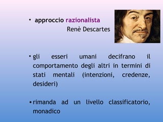 • approccio razionalista
Renè Descartes

• gli
esseri
umani
decifrano
il
comportamento degli altri in termini di
stati mentali (intenzioni, credenze,
desideri)
• rimanda ad un livello classificatorio,
monadico

 