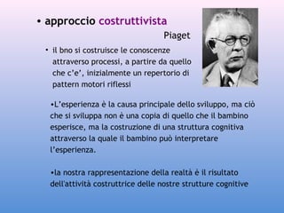 • approccio costruttivista
Piaget
• il bno si costruisce le conoscenze
attraverso processi, a partire da quello
che c’e’, inizialmente un repertorio di
pattern motori riflessi
•L’esperienza è la causa principale dello sviluppo, ma ciò
che si sviluppa non è una copia di quello che il bambino
esperisce, ma la costruzione di una struttura cognitiva
attraverso la quale il bambino può interpretare
l’esperienza.
•la nostra rappresentazione della realtà è il risultato
dell'attività costruttrice delle nostre strutture cognitive

 