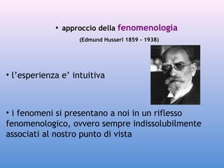 • approccio della fenomenologia
(Edmund Husserl 1859 - 1938)

• l’esperienza e’ intuitiva

• i fenomeni si presentano a noi in un riflesso
fenomenologico, ovvero sempre indissolubilmente
associati al nostro punto di vista

 