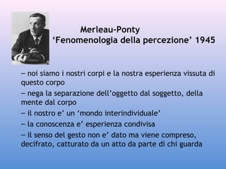 Merleau-Ponty
‘Fenomenologia della percezione’ 1945

– noi siamo i nostri corpi e la nostra esperienza vissuta di
questo corpo
– nega la separazione dell’oggetto dal soggetto, della
mente dal corpo
– il nostro e’ un ‘mondo interindividuale’
– la conoscenza e’ esperienza condivisa
– il senso del gesto non e’ dato ma viene compreso,
decifrato, catturato da un atto da parte di chi guarda

 