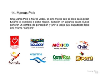14. Marcas País  Una Marca País o Marca Lugar, es una marca que se crea para atraer turismo e inversión a dicha región. También en algunos casos busca generar un cambio de percepción y unir a todos sus ciudadanos bajo una misma "bandera" Branding - Marca - 2010  