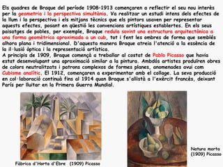 Els quadres de Braque del període 1908–1913 començaren a reflectir el seu nou interès
per la geometria i la perspectiva simultània. Va realitzar un estudi intens dels efectes de
la llum i la perspectiva i els mitjans tècnics que els pintors usaven per representar
aquests efectes, posant en qüestió les convencions artístiques establertes. En els seus
paisatges de pobles, per exemple, Braque reduïa sovint una estructura arquitectònica a
una forma geomètrica aproximada a un cub, tot i fent les ombres de forma que semblés
alhora plana i tridimensional. D'aquesta manera Braque atreia l'atenció a la essència de
la il·lusió òptica i la representació artística.
A principis de 1909, Braque començà a treballar al costat de Pablo Picasso que havia
estat desenvolupant una aproximació similar a la pintura. Ambdós artistes produïren obres
de colors neutralitzats i patrons complexos de formes planes, anomenades avui com
Cubisme analític. El 1912, començaren a experimentar amb el collage. La seva producció
en col·laboració continuà fins al 1914 quan Braque s'allistà a l'exèrcit francès, deixant
París per lluitar en la Primera Guerra Mundial.




                                                                              Natura morta
                                                                              (1909) Picasso

     Fàbrica d'Horta d'Ebre (1909) Picasso
 