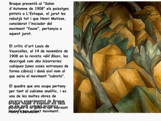 Braque presentà al "Salon
d'Automne de 1908" els paisatges
pintats a L'Estaque, el jurat les
rebutjà tot i que Henri Matisse,
considerat l'iniciador del
moviment "fauve", pertanyia a
aquest jurat.


El crític d'art Louis de
Vauxcelles, el 14 de novembre de
1908 en la revista «Gil Blas», les
descrigué com des bizarreries
cubiques (unes coses estranyes de
forma cúbica) i donà així nom al
que seria el moviment "cubista".

El quadre que ens ocupa pertany
per tant al cubisme analític, i es
una de les moltes obres de
recerca experimental de Braque
Braque hagué d'exposar els seus
en els nous caminis pictòrics
paisatges a la galeria del marxant
Henry Khanweiler. moviment.
iniciats per aquest
 