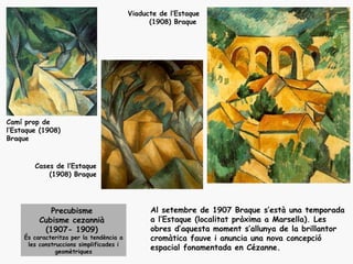 Viaducte de l’Estaque
                                                (1908) Braque




Camí prop de
l’Estaque (1908)
Braque



        Cases de l’Estaque
            (1908) Braque




             Precubisme                         Al setembre de 1907 Braque s’està una temporada
          Cubisme cezannià                      a l’Estaque (localitat pròxima a Marsella). Les
           (1907- 1909)                         obres d’aquesta moment s’allunya de la brillantor
     És caracteritza per la tendència a         cromàtica fauve i anuncia una nova concepció
      les construccions simplificades i
                geomètriques
                                                espacial fonamentada en Cézanne.
 
