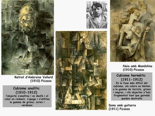 Noia amb Mandolina
                                                  (1910) Picasso

        Retrat d’Ambroise Vollard
                                             Cubisme hermètic
                  (1910) Picasso               (1911-1912)
                                              Es la fase més difícil del
                                           cubisme, els colors es limiten
       Cubisme analític                    a la gamma de torrats, grisos
        (1910-1912)                        i negres, i els objectes s'han
 l’objecte s’analitza i es desfà i el       fragmentat tant que gairebé
color es redueix, s’apaga i s’utilitza            queden destruïts
     la gamma de grisos, ocres i
              verdosos                   Dona amb guitarra
                                         (1911) Picasso
 