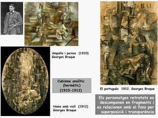 Ampolla i peixos (1910)
Georges Braque




   Cubisme analític
      (hermètic)
                           El portuguès 1912. Georges Braque
    (1910-1912)

                           Els personatges retratats es
                           descomponen en fragments i
Home amb violí (1912)     es relacionen amb el fons per
Georges Braque
                            superposició i transparència
 