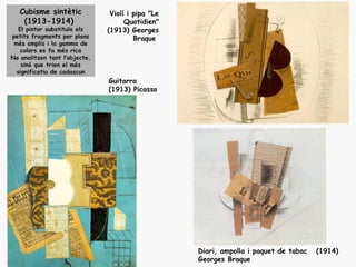 Cubisme sintètic             Violí i pipa "Le
    (1913-1914)                      Quotidien"
   El pintor substituïa els    (1913) Georges
petits fragments per plans              Braque
 més amplis i la gamma de
    colors es fa més rica
No analitzen tant l’objecte,
    sinó que trien el més
  significatiu de cadascun
                               Guitarra
                               (1913) Picasso




                                                   Diari, ampolla i paquet de tabac   (1914)
                                                   Georges Braque
 