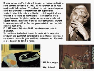 Braque va ser malferit durant la guerra, i quan continuà la
seva carrera artística el 1917, es va apartar de la ruda
abstracció del cubisme. Treballant tot sol, desenvolupà un
estil més personal, caracteritzat per superfícies
texturitzades i de colors brillants, i —tot seguint el seu
trasllat a la costa de Normandia - la reaparició de la
figura humana. Va pintar moltes natures mortes durant
aquest temps, mantenint l'èmfasi en l'estructura. Durant
la seva recuperació va fer una gran amistat amb l'artista
cubista Juan Gris.
El 1947 coneix Nicolàs Staël i mantenen una relació
d'amistat.
Va continuar treballant durant la resta de la seva vida,
produint una quantitat considerable de pintures, gràfica, i
escultures, totes de gran qualitat contemplativa. Va morir
el 31 d‘agost de 1963 a París.




                                     1942.Peix negre

                                     1944. Billard
 