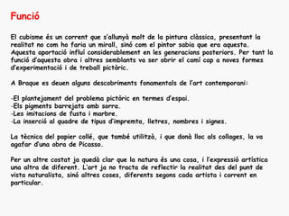 Funció

El cubisme és un corrent que s’allunyà molt de la pintura clàssica, presentant la
realitat no com ho faria un mirall, sinó com el pintor sabia que era aquesta.
Aquesta aportació influí considerablement en les generacions posteriors. Per tant la
funció d’aquesta obra i altres semblants va ser obrir el camí cap a noves formes
d’experimentació i de treball pictòric.

A Braque es deuen alguns descobriments fonamentals de l’art contemporani:

-El plantejament del problema pictòric en termes d’espai.
-Els pigments barrejats amb sorra.
-Les imitacions de fusta i marbre.
-La inserció al quadre de tipus d’impremta, lletres, nombres i signes.

La tècnica del papier collé, que també utilitzà, i que donà lloc als collages, la va
agafar d’una obra de Picasso.

Per un altre costat ja quedà clar que la natura és una cosa, i l’expressió artística
una altra de diferent. L’art ja no tracta de reflectir la realitat des del punt de
vista naturalista, sinó altres coses, diferents segons cada artista i corrent en
particular.
 