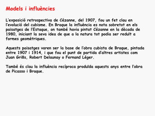 Models i influències

L’exposició retrospectiva de Cézanne, del 1907, fou un fet clau en
l’evolució del cubisme. En Braque la influència es nota sobretot en els
paisatges de l’Estaque, on també havia pintat Cézanne en la dècada de
1980, iniciant la seva idea de que a la natura tot podia ser reduït a
formes geomètriques.

Aquests paisatges varen ser la base de l’obra cubista de Braque, pintada
entre 1907 i 1914, i que fou el punt de partida d’altres artistes com
Juan Gri8s, Robert Delaunay o Fernand Léger.

També és clau la influència recíproca produïda aquests anys entre l’obra
de Picasso i Braque.
 