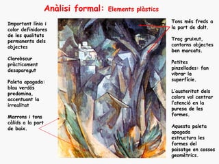Anàlisi formal:   Elements plàstics

Important línia i                                        Tons més freds a
color definidores                                        la part de dalt.
de les qualitats
permanents dels                                          Traç gruixut,
objectes                                                 contorns objectes
                                                         ben marcats.
Clarobscur
pràcticament                                             Petites
desaparegut                                              pinzellades: fan
                                                         vibrar la
Paleta apagada:                                          superfície.
blau verdós
predomina,                                               L’austeritat dels
accentuant la                                            colors vol centrar
irrealitat                                               l’atenció en la
                                                         puresa de les
Marrons i tons                                           formes.
càlids a la part
de baix.                                                 Aquesta paleta
                                                         apagada
                                                         estructura les
                                                         formes del
                                                         paisatge en cossos
                                                         geomètrics.
 