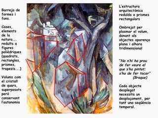 L’estructura
Barreja de     arquitectònica
formes i       reduïda a prismes
fons.          rectangulars

Cases,         Ombrejat per
elements       plasmar el volum,
de la          donant als
natura...      objectes aparença
reduïts a      plana i alhora
figures        tridimensional
polièdriques
(quadrats,
rectangles,    “No n’hi ha prou
prismes,       de fer veure el
trapezis...)   que s’ha pintat;
               s’ha de fer tocar”
Volums com             (Braque)
el cristall
de quars,      Cada objecte
superposats    desplegat
però           necessita un
conservant     desplaçament, per
l’autonomia    tant una seqüència
               temporal.
 