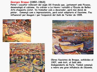 Georges Braque (1892-1963)
Pintor i escultor rellevant del segle XX francès que, juntament amb Picasso,
desenvolupà el cubisme. Va créixer a Le Havre i estudià a l’Escola de Belles
Arts d’aquesta ciutat. Va treballar com a decorador, però mai deixà de
pintar. Començà com a impressionista, però aviat adoptaria el fauvisme. Fou
influenciat per Gauguin i per l’exposició del Saló de Tardor de 1905.




                                     Obres fauvistes de Braque, exhibides el
                                     1907, amb èxit, al Saló dels
                                     Independents de París. També començà
                                     a rebre una gran influència de Cézanne.
 