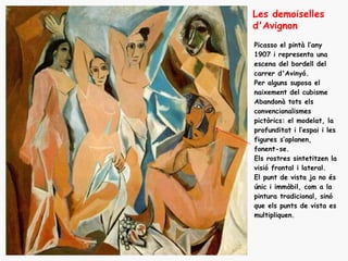 Les demoiselles
d'Avignon
Picasso el pintà l’any
1907 i representa una
escena del bordell del
carrer d'Avinyó.
Per alguns suposa el
naixement del cubisme
Abandonà tots els
convencionalismes
pictòrics: el modelat, la
profunditat i l’espai i les
figures s’aplanen,
fonent-se.
Els rostres sintetitzen la
visió frontal i lateral.
El punt de vista ja no és
únic i immòbil, com a la
pintura tradicional, sinó
que els punts de vista es
multipliquen.
 