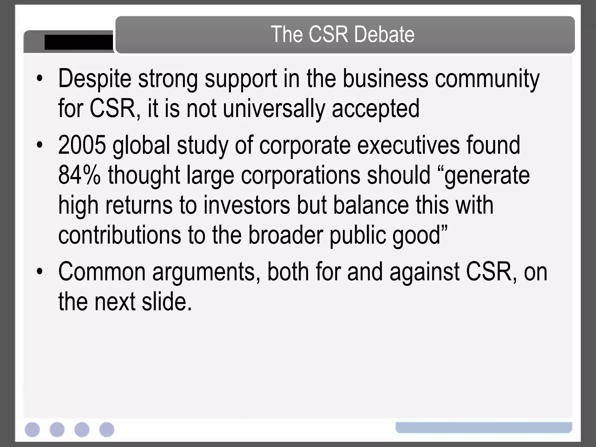 Despite strong support in the business community for CC, it is not universally accepted 2005 global study of corporate executives found 84% thought large corporations should “generate high returns to investors but balance this with contributions to the broader public good” Common arguments, both for and against CC, on the next slide. The CC Debate 
