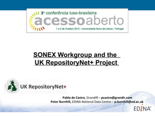 SONEX Workgroup and the
UK RepositoryNet+ Project




             Pablo de Castro, GrandIR – pcastro@grandir.com
     Peter Burnhill, EDINA National Data Centre – p.burnhill@ed.ac.uk


                                                                        1
 