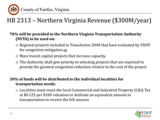 HB 2313 – Northern Virginia Revenue ($300M/year)
County of Fairfax, Virginia

70% will be provided to the Northern Virginia Transportation Authority
(NVTA) to be used on:

o Regional projects included in TransAction 2040 that have evaluated by VDOT
for congestion mitigation or

o Mass transit capital projects that increase capacity.
o The Authority shall give priority to selecting projects that are expected to

provide the greatest congestion reduction relative to the cost of the project

30% of funds will be distributed to the individual localities for
transportation needs:

o Localities must enact the local Commercial and Industrial Property (C&I) Tax
at $0.125 per $100 valuation or dedicate an equivalent amount to
transportation to receive the full amount

13

 