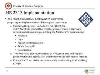 HB 2313 Implementation
County of Fairfax, Virginia

• As a result of its April 25 meeting, NVTA is currently
preparing for implementation of the regional provisions.
o Similar to the process undertaken for HB 3202 in
2007, NVTA has created five working groups, which will provide
recommendations on implementing the Northern Virginia funding:
• Financial
• Legal
• Project Implementation
• Public Outreach
• Organization
o These working groups, comprised of NVTA members and regional
jurisdictional and agency staff will meet over the next several months.
o County Staff from various departments is participating in all working
groups.
16

 
