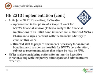 HB 2313 Implementation (cont)
County of Fairfax, Virginia

• At its June 20, 2013, meeting, NVTA also:
o Approved an initial phase of a scope of work for
NVTA’s financial advisor (PFM) to analyze the financial
implications of an initial bond issuance and authorized NVTA’s
Chairman to sign a contract with the financial advisory to
conduct this work.
o Directed staff to prepare documents necessary for an initial
bond issuance as soon as possible for NVTA’s consideration,
subject to recommendations that might be may be PFM.
• NVTA is also considering options for an Interim Executive
Director, along with temporary office space and administrative
expenses.
18

 