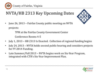 NVTA/HB 2313 Key Upcoming Dates
County of Fairfax, Virginia

• June 26, 2013 – Fairfax County public meeting on NVTA
projects:

7PM at the Fairfax County Government Center
Conference Rooms 4-5

• July 1, 2013 – HB 2313 Is Enacted. Collection of regional funding begins

• July 24, 2013 – NVTA holds second public hearing and considers projects
for FY 2014 Funding.
• Late Summer/Fall 2013 – NVTA begins work on Six-Year Program,
integrated with CTB’s Six-Year Improvement Plan.
19

 