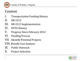 Content

County of Fairfax, Virginia

I.
Transportation Funding History
II. HB 2313
III. HB 2313 Implementation
IV. NVTA History
V. Progress Since February 2012
VI. Funding Process
VII. Identify Potential Projects
VIII. Benefit Cost Analysis
IX. Public Outreach
X. Project Selection

2

 