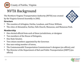 NVTA Background

County of Fairfax, Virginia

The Northern Virginia Transportation Authority (NVTA) was created
by the Virginia General Assembly in 2002.
Structure
• The counties of Arlington, Fairfax, Loudoun, and Prince William.
• The cities of Alexandria, Fairfax, Falls Church, Manassas, and Manassas Park.

Membership
• One elected official from each of those jurisdictions, or designee
• Two members of the House of Delegates,
• One State Senator,
• Two citizen members appointed by the Governor.
• One non-voting member of towns,
• The Commonwealth Transportation Commissioner’s designee (ex-officio), and
• The Director of the Department of Rail and Public Transportation (DRPT) (exofficio)
23

 