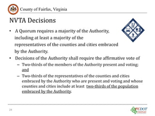 NVTA Decisions

County of Fairfax, Virginia

• A Quorum requires a majority of the Authority,
including at least a majority of the
representatives of the counties and cities embraced
by the Authority.
• Decisions of the Authority shall require the affirmative vote of

– Two-thirds of the members of the Authority present and voting;
and
– Two-thirds of the representatives of the counties and cities
embraced by the Authority who are present and voting and whose
counties and cities include at least two-thirds of the population
embraced by the Authority.

24

 