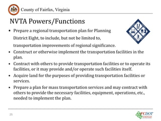 NVTA Powers/Functions
County of Fairfax, Virginia

• Prepare a regional transportation plan for Planning
•
•
•
•

25

District Eight, to include, but not be limited to,

transportation improvements of regional significance.
Construct or otherwise implement the transportation facilities in the
plan.
Contract with others to provide transportation facilities or to operate its
facilities, or it may provide and/or operate such facilities itself.
Acquire land for the purposes of providing transportation facilities or
services.
Prepare a plan for mass transportation services and may contract with
others to provide the necessary facilities, equipment, operations, etc.,
needed to implement the plan.

 