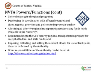 NVTA Powers/Functions (cont)
County of Fairfax, Virginia

• General oversight of regional programs;
• Developing, in coordination with affected counties and
cities, regional priorities and policies to improve air quality;
• Allocating to priority regional transportation projects any funds made
available to the Authority;
• Recommending to the CTB priority regional transportation projects for
receipt of federal and state funds; and
• Imposing, collecting, and setting the amount of tolls for use of facilities in
the area embraced by the Authority.
• Other responsibilities of the Authority can be found at:
http://thenovaauthority.org/mission.html
26

 