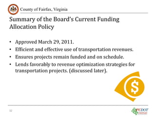 Summary of the Board’s Current Funding
Allocation Policy
County of Fairfax, Virginia

•
•
•
•

32

Approved March 29, 2011.
Efficient and effective use of transportation revenues.
Ensures projects remain funded and on schedule.
Lends favorably to revenue optimization strategies for
transportation projects. (discussed later).

 