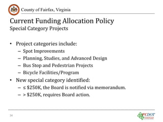 Current Funding Allocation Policy
County of Fairfax, Virginia

Special Category Projects

• Project categories include:
–
–
–
–

Spot Improvements
Planning, Studies, and Advanced Design
Bus Stop and Pedestrian Projects
Bicycle Facilities/Program

• New special category identified:

– ≤ $250K, the Board is notified via memorandum.
– > $250K, requires Board action.

34

 