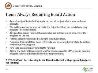 Items Always Requiring Board Action
County of Fairfax, Virginia

•
•
•
•
•
•
•

Annual project list including updates, overall project allocations, and new
projects.
The addition of any new projects to the list, other than the special category
projects (discussed later).
Any reallocation of funding that would cause a delay to one or more of the
projects on the list.
Formal agreements needed to secure funding sources.
Proposed transportation bond referenda and associated projects to be added
to the County’s program.
New land acquisition or land rights funding.
Aiding the Federal Government and/or Commonwealth of Virginia in funding
projects that would normally be their responsibility.

NOTE: Staff will be returning to the Board in the fall with proposed projects
for funding.
35

 