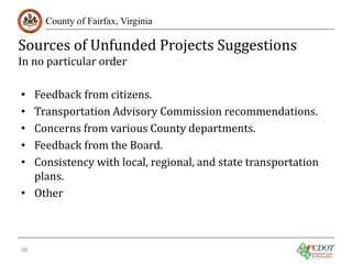 Sources of Unfunded Projects Suggestions
County of Fairfax, Virginia

In no particular order

Feedback from citizens.
Transportation Advisory Commission recommendations.
Concerns from various County departments.
Feedback from the Board.
Consistency with local, regional, and state transportation
plans.
• Other
•
•
•
•
•

38

 