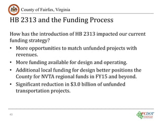 HB 2313 and the Funding Process
County of Fairfax, Virginia

How has the introduction of HB 2313 impacted our current
funding strategy?
• More opportunities to match unfunded projects with
revenues.
• More funding available for design and operating.
• Additional local funding for design better positions the
County for NVTA regional funds in FY15 and beyond.
• Significant reduction in $3.0 billion of unfunded
transportation projects.
40

 