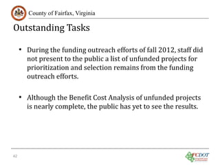 Outstanding Tasks

County of Fairfax, Virginia

• During the funding outreach efforts of fall 2012, staff did
not present to the public a list of unfunded projects for
prioritization and selection remains from the funding
outreach efforts.

• Although the Benefit Cost Analysis of unfunded projects
is nearly complete, the public has yet to see the results.

42

 