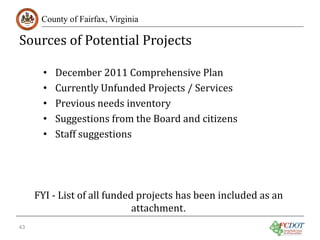 Sources of Potential Projects
County of Fairfax, Virginia

•
•
•
•
•

43

December 2011 Comprehensive Plan
Currently Unfunded Projects / Services
Previous needs inventory
Suggestions from the Board and citizens
Staff suggestions

FYI - List of all funded projects has been included as an
attachment.

 