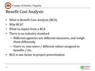 Benefit Cost Analysis
County of Fairfax, Virginia

What is Benefit Cost Analysis (BCA)
Why BCA?
What to expect from a BCA
There is no industry standard
– Different agencies use different measures, and weigh
them differently
– Users vs. non-users / different values assigned to
benefits / etc.
• BCA is one factor in project prioritization
•
•
•
•

45

 