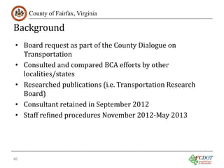Background

County of Fairfax, Virginia

• Board request as part of the County Dialogue on
Transportation
• Consulted and compared BCA efforts by other
localities/states
• Researched publications (i.e. Transportation Research
Board)
• Consultant retained in September 2012
• Staff refined procedures November 2012-May 2013

46

 
