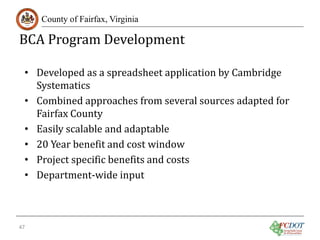BCA Program Development
County of Fairfax, Virginia

• Developed as a spreadsheet application by Cambridge
Systematics
• Combined approaches from several sources adapted for
Fairfax County
• Easily scalable and adaptable
• 20 Year benefit and cost window
• Project specific benefits and costs
• Department-wide input

47

 