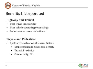 Benefits Incorporated
County of Fairfax, Virginia

Highway and Transit

• User travel time savings
• User vehicle operating cost savings
• Collective emissions reductions

Bicycle and Pedestrian

• Qualitative evaluation of several factors
• Employment and household density
• Transit Proximity
• Connectivity, Etc.
48

 