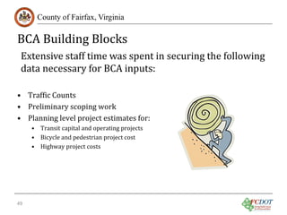 BCA Building Blocks
County of Fairfax, Virginia

Extensive staff time was spent in securing the following
data necessary for BCA inputs:

• Traffic Counts
• Preliminary scoping work
• Planning level project estimates for:
• Transit capital and operating projects
• Bicycle and pedestrian project cost
• Highway project costs

49

 