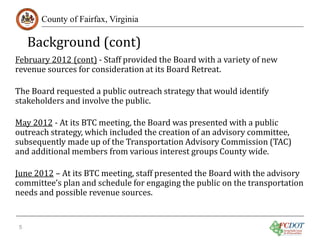 Background (cont)
County of Fairfax, Virginia

February 2012 (cont) - Staff provided the Board with a variety of new
revenue sources for consideration at its Board Retreat.
The Board requested a public outreach strategy that would identify
stakeholders and involve the public.

May 2012 - At its BTC meeting, the Board was presented with a public
outreach strategy, which included the creation of an advisory committee,
subsequently made up of the Transportation Advisory Commission (TAC)
and additional members from various interest groups County wide.

June 2012 – At its BTC meeting, staff presented the Board with the advisory
committee’s plan and schedule for engaging the public on the transportation
needs and possible revenue sources.
5

 