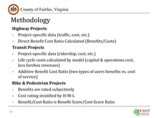 Methodology

County of Fairfax, Virginia

Highway Projects
- Project-specific data (traffic, cost, etc.)
- Direct Benefit Cost Ratio Calculated (Benefits/Costs)
Transit Projects
- Project-specific data (ridership, cost, etc.)
- Life cycle costs calculated by model (capital & operations cost,
less farebox revenues)
- Additive Benefit Cost Ratio (two types of users benefits vs. cost
of service)
Bike & Pedestrian Projects
- Benefits are rated subjectively
- Cost rating stratified by H-M-L
- Benefit/Cost Ratio is Benefit Score/Cost Score Ratio

50

 
