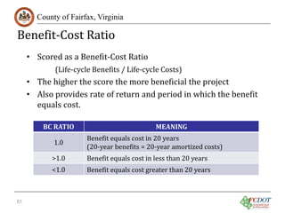 Benefit-Cost Ratio

County of Fairfax, Virginia

• Scored as a Benefit-Cost Ratio

(Life-cycle Benefits / Life-cycle Costs)

• The higher the score the more beneficial the project
• Also provides rate of return and period in which the benefit
equals cost.
BC RATIO
1.0

>1.0

<1.0

51

Benefit equals cost in 20 years
(20-year benefits = 20-year amortized costs)
MEANING

Benefit equals cost in less than 20 years

Benefit equals cost greater than 20 years

 