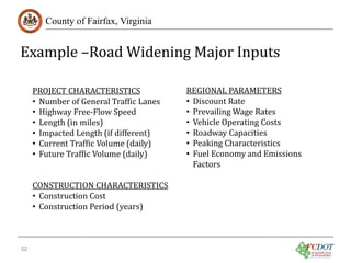 Example –Road Widening Major Inputs
County of Fairfax, Virginia

PROJECT CHARACTERISTICS
• Number of General Traffic Lanes
• Highway Free-Flow Speed
• Length (in miles)
• Impacted Length (if different)
• Current Traffic Volume (daily)
• Future Traffic Volume (daily)

CONSTRUCTION CHARACTERISTICS
• Construction Cost
• Construction Period (years)
52

REGIONAL PARAMETERS
• Discount Rate
• Prevailing Wage Rates
• Vehicle Operating Costs
• Roadway Capacities
• Peaking Characteristics
• Fuel Economy and Emissions
Factors

 