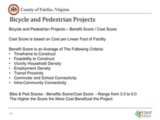Bicycle and Pedestrian Projects
County of Fairfax, Virginia

Bicycle and Pedestrian Projects – Benefit Score / Cost Score
Cost Score is based on Cost per Linear Foot of Facility
Benefit Score is an Average of The Following Criteria:
• Timeframe to Construct
• Feasibility to Construct
• Vicinity Household Density
• Employment Density
• Transit Proximity
• Commuter and School Connectivity
• Intra-Community Connectivity
Bike & Ped Scores - Benefits Score/Cost Score - Range from 3.0 to 0.0
The Higher the Score the More Cost Beneficial the Project

56

 