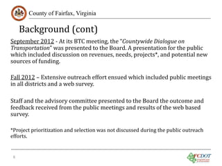 Background (cont)
County of Fairfax, Virginia

September 2012 - At its BTC meeting, the “Countywide Dialogue on
Transportation” was presented to the Board. A presentation for the public
which included discussion on revenues, needs, projects*, and potential new
sources of funding.

Fall 2012 – Extensive outreach effort ensued which included public meetings
in all districts and a web survey.
Staff and the advisory committee presented to the Board the outcome and
feedback received from the public meetings and results of the web based
survey.
*Project prioritization and selection was not discussed during the public outreach
efforts.
6

 
