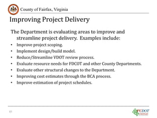 Improving Project Delivery
County of Fairfax, Virginia

The Department is evaluating areas to improve and
streamline project delivery. Examples include:
•
•
•
•
•
•
•

61

Improve project scoping.
Implement design/build model.
Reduce/Streamline VDOT review process.
Evaluate resource needs for FDCOT and other County Departments.
Evaluate other structural changes to the Department.
Improving cost estimates through the BCA process.
Improve estimation of project schedules.

 