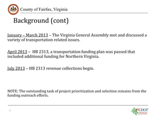 Background (cont)
County of Fairfax, Virginia

January – March 2013 – The Virginia General Assembly met and discussed a
variety of transportation related issues.
April 2013 – HB 2313, a transportation funding plan was passed that
included additional funding for Northern Virginia.
July 2013 – HB 2313 revenue collections begin.

NOTE: The outstanding task of project prioritization and selection remains from the
funding outreach efforts.
7

 