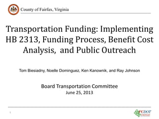 Transportation Funding: Implementing
HB 2313, Funding Process, Benefit Cost
Analysis, and Public Outreach
County of Fairfax, Virginia

Tom Biesiadny, Noelle Dominguez, Ken Kanownik, and Ray Johnson

Board Transportation Committee
June 25, 2013

1

 